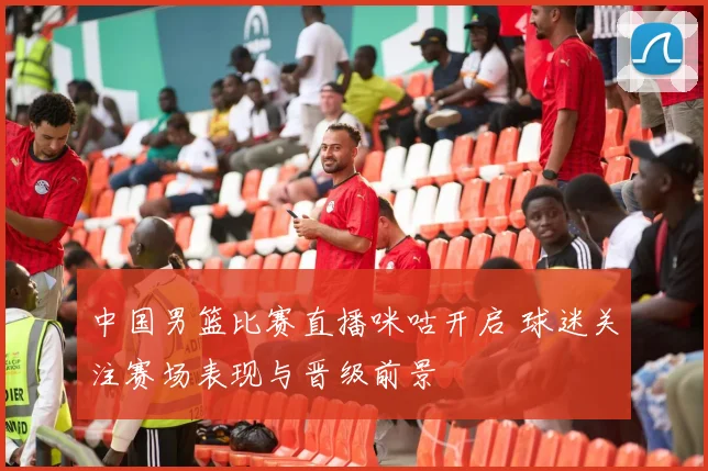 中国男篮比赛直播咪咕开启 球迷关注赛场表现与晋级前景