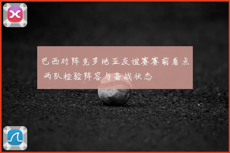 巴西对阵克罗地亚友谊赛赛前看点 两队检验阵容与备战状态