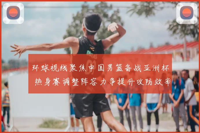 环球视线聚焦中国男篮备战亚洲杯 热身赛调整阵容力争提升攻防效率