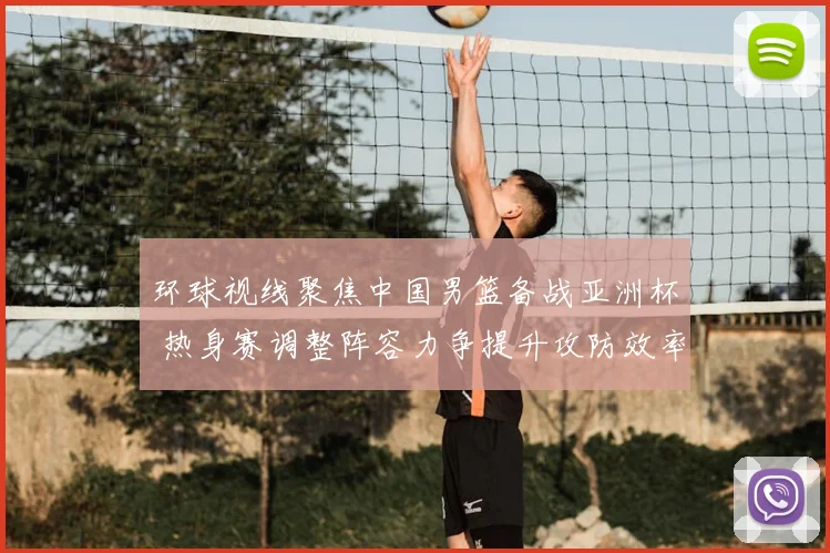 环球视线聚焦中国男篮备战亚洲杯 热身赛调整阵容力争提升攻防效率