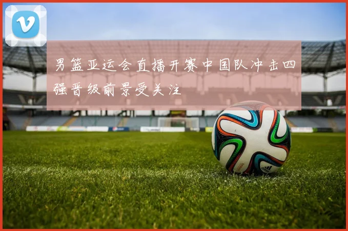男篮亚运会直播开赛中国队冲击四强晋级前景受关注