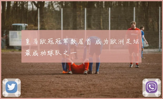 皇马欧冠冠军数居首 成为欧洲足坛最成功球队之一