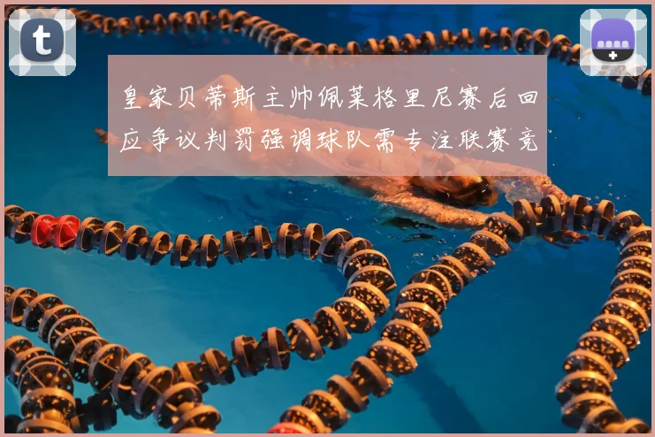 皇家贝蒂斯主帅佩莱格里尼赛后回应争议判罚强调球队需专注联赛竞争