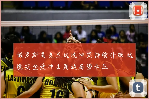 俄罗斯乌克兰边境冲突持续升级 边境安全受冲击周边局势承压