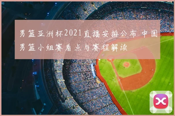 男篮亚洲杯2021直播安排公布 中国男篮小组赛看点与赛程解读