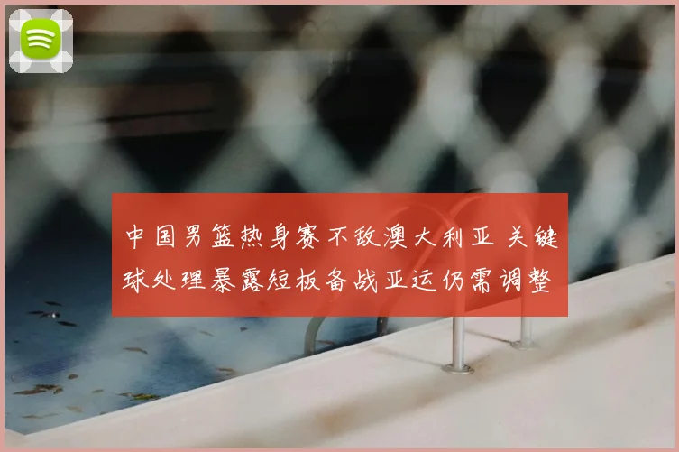 中国男篮热身赛不敌澳大利亚 关键球处理暴露短板备战亚运仍需调整