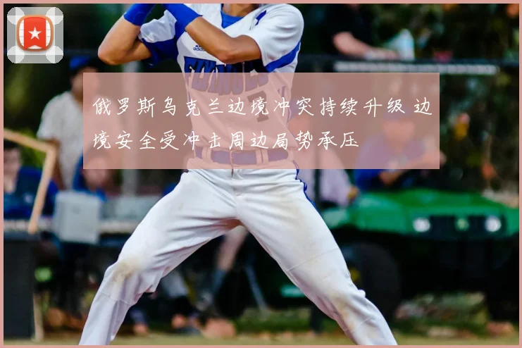 俄罗斯乌克兰边境冲突持续升级 边境安全受冲击周边局势承压