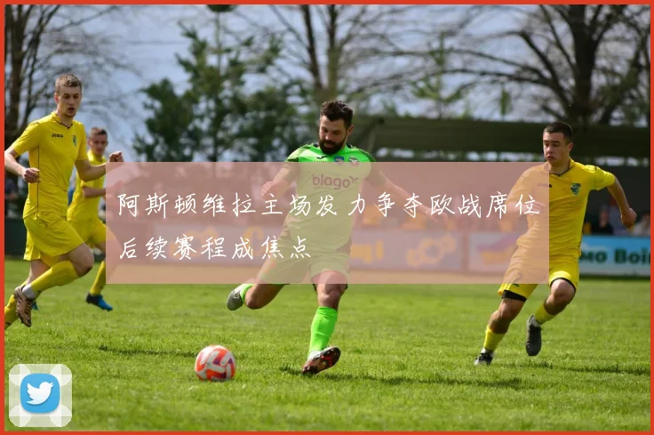 阿斯顿维拉主场发力争夺欧战席位后续赛程成焦点