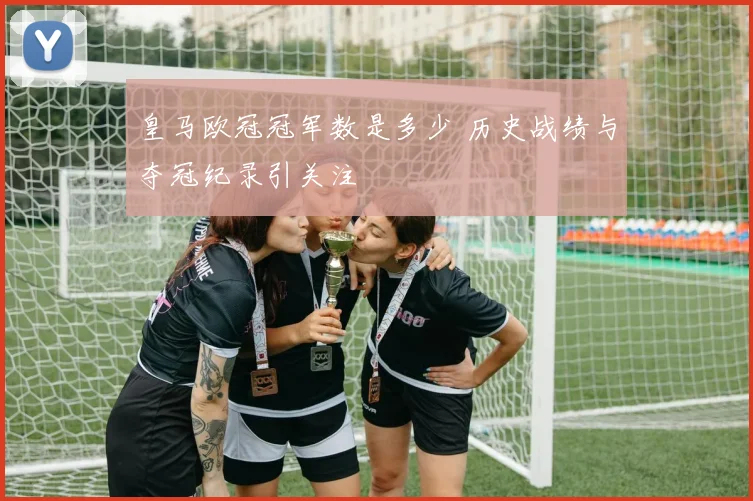 皇马欧冠冠军数是多少 历史战绩与夺冠纪录引关注