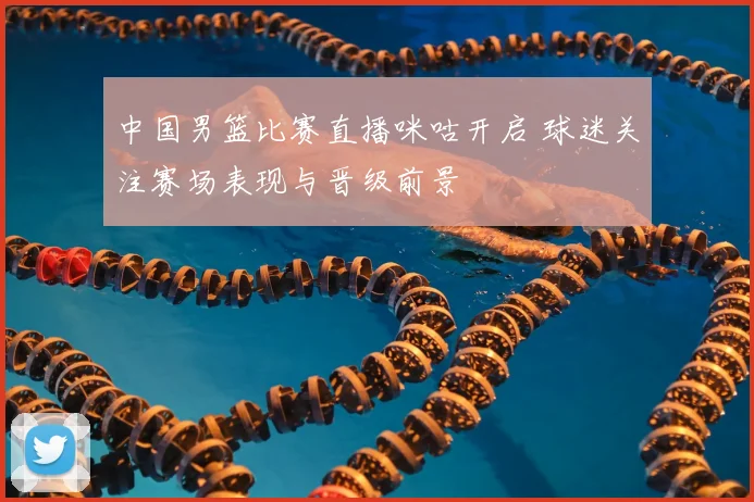 中国男篮比赛直播咪咕开启 球迷关注赛场表现与晋级前景