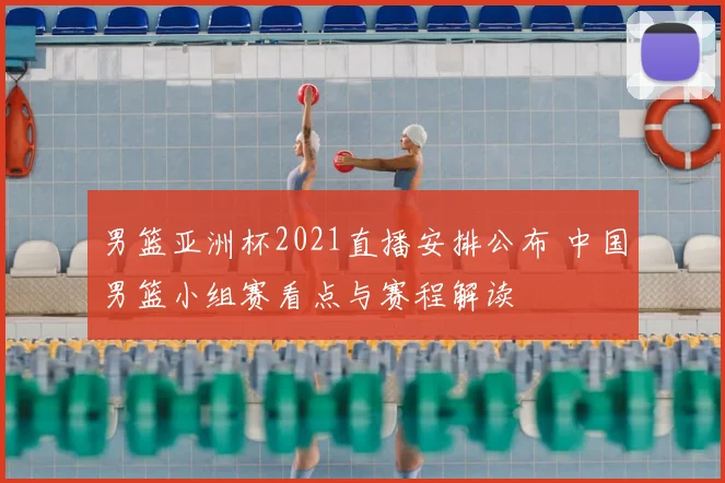 男篮亚洲杯2021直播安排公布 中国男篮小组赛看点与赛程解读