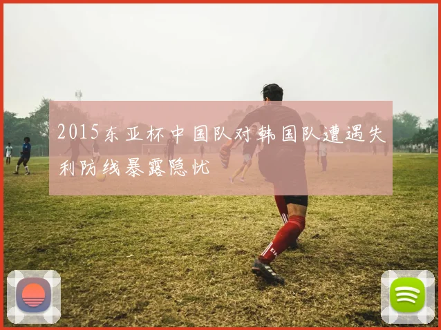 2015东亚杯中国队对韩国队遭遇失利防线暴露隐忧