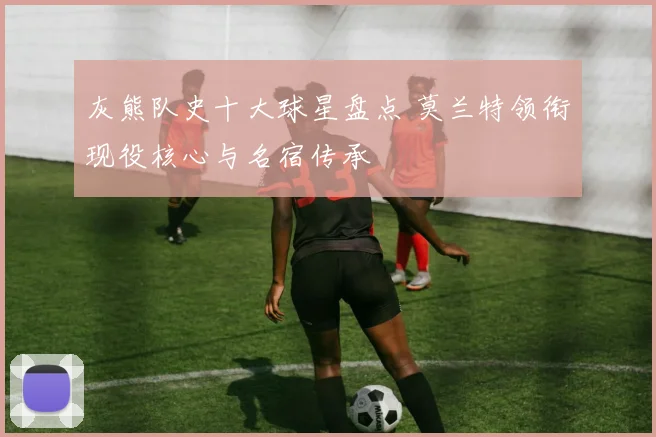 灰熊队史十大球星盘点 莫兰特领衔现役核心与名宿传承