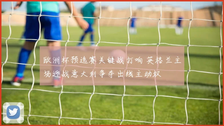 欧洲杯预选赛关键战打响 英格兰主场迎战意大利争夺出线主动权