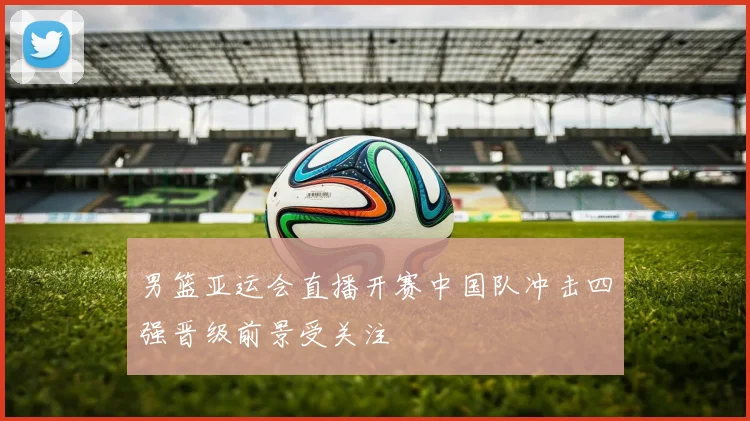 男篮亚运会直播开赛中国队冲击四强晋级前景受关注