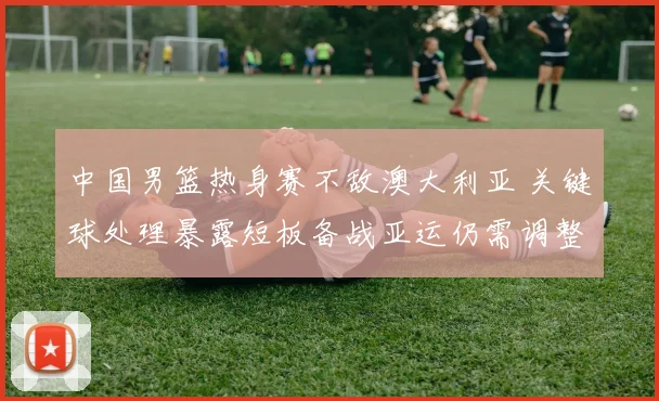 中国男篮热身赛不敌澳大利亚 关键球处理暴露短板备战亚运仍需调整