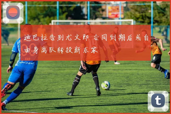迪巴拉告别尤文即 合同到期后或自由身离队转投新东家