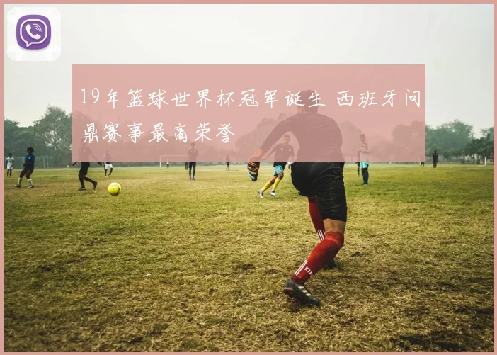 19年篮球世界杯冠军诞生 西班牙问鼎赛事最高荣誉