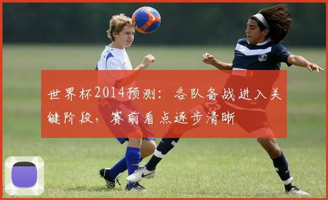 世界杯2014预测：各队备战进入关键阶段，赛前看点逐步清晰