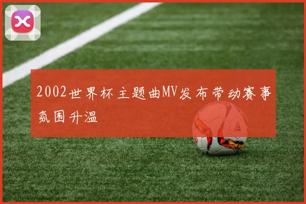 2002世界杯主题曲MV发布带动赛事氛围升温
