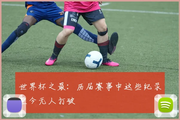 世界杯之最:历届赛事中这些纪录至今无人打破