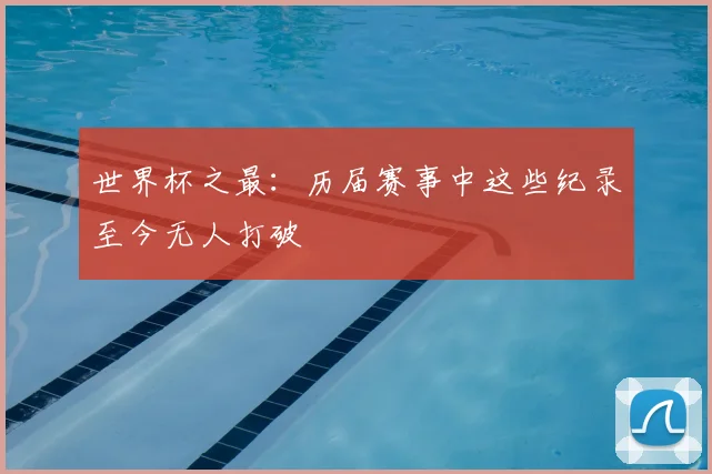 世界杯之最：历届赛事中这些纪录至今无人打破